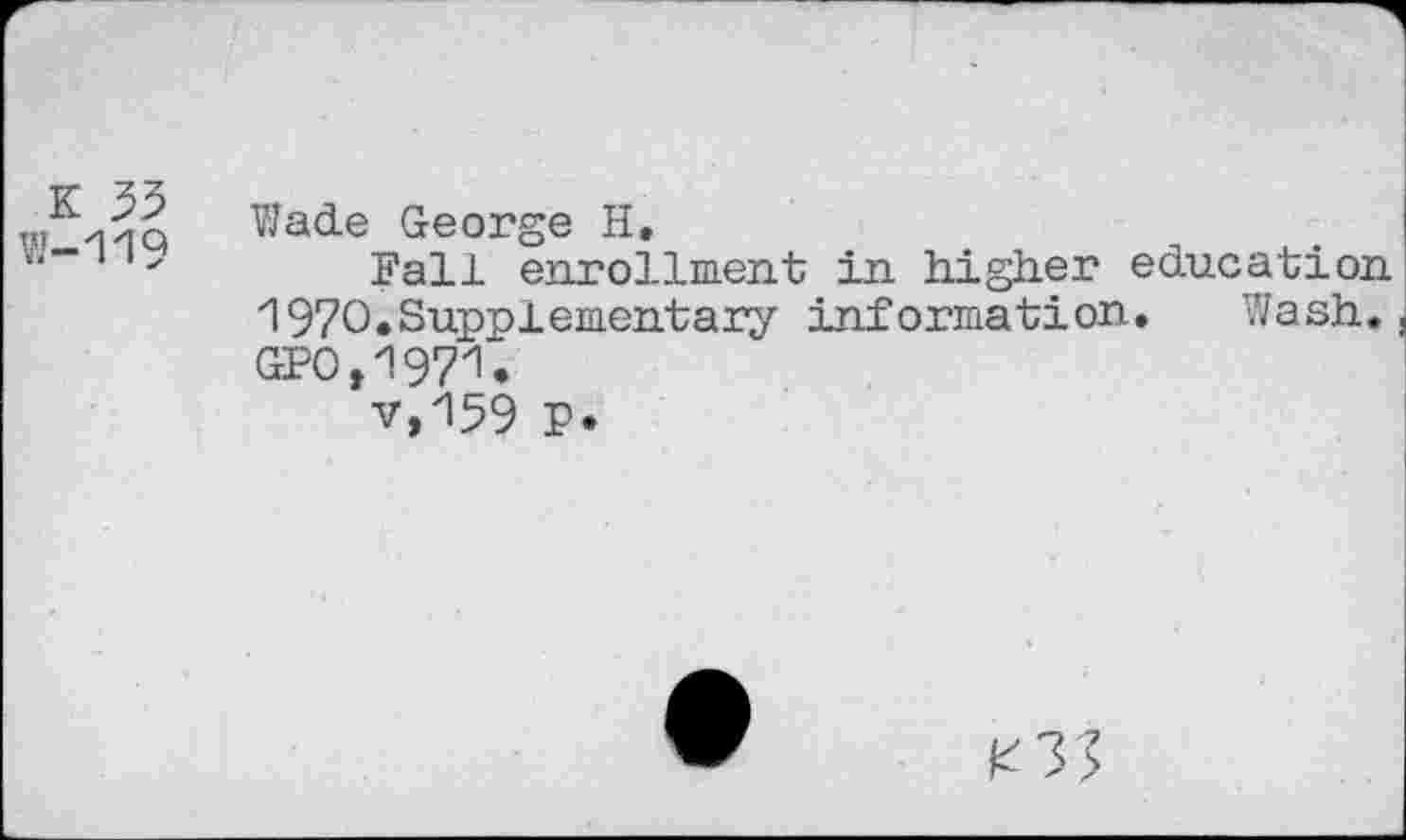 ﻿K 53
W-119
Wade George H,
Fall enrollment in higher education 1970.Supplementary information. Wash. GFO,1971,
v,159 p.